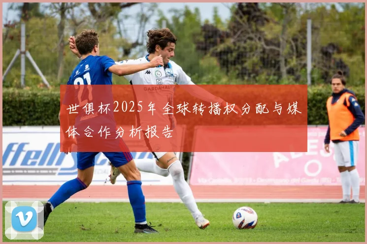 世俱杯2025年全球转播权分配与媒体合作分析报告